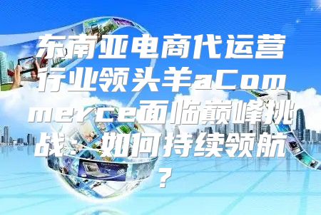 东南亚电商代运营行业领头羊aCommerce面临巅峰挑战：如何持续领航？