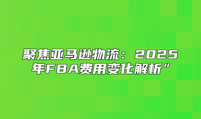 聚焦亚马逊物流：2025年FBA费用变化解析”