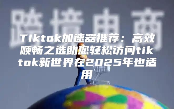 Tiktok加速器推荐：高效顺畅之选助您轻松访问tiktok新世界在2025年也适用
