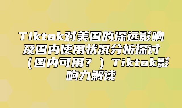 Tiktok对美国的深远影响及国内使用状况分析探讨国内可用？Tiktok影响力解读