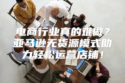 电商行业真的难做？亚马逊无货源模式助力轻松运营店铺！