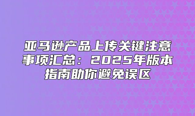 亚马逊产品上传关键注意事项汇总：2025年版本指南助你避免误区