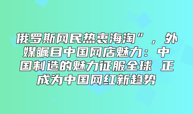 俄罗斯网民热衷海淘”，外媒瞩目中国网店魅力：中国制造的魅力征服全球 正成为中国网红新趋势