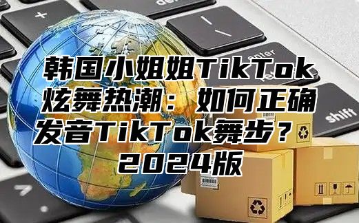 韩国小姐姐TikTok炫舞热潮：如何正确发音TikTok舞步？ 2025版