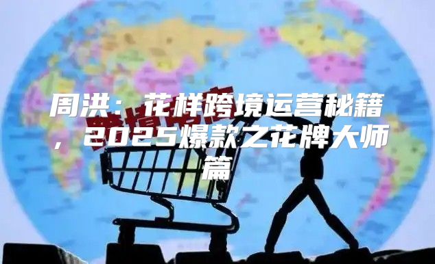 周洪：花样跨境运营秘籍，2025爆款之花牌大师篇