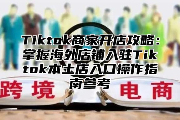 Tiktok商家开店攻略：掌握海外店铺入驻Tiktok本土店入口操作指南参考