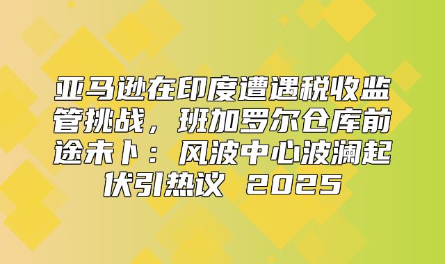 亚马逊在印度遭遇税收监管挑战，班加罗尔仓库前途未卜：风波中心波澜起伏引热议 2025