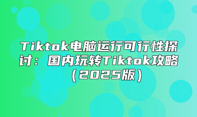 Tiktok电脑运行可行性探讨：国内玩转Tiktok攻略2025版