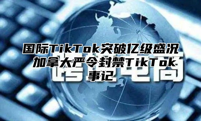 国际TikTok突破亿级盛况 加拿大严令封禁TikTok事记