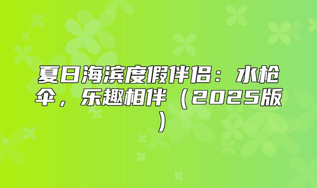 夏日海滨度假伴侣：水枪伞，乐趣相伴2025版