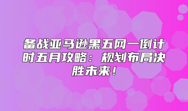 备战亚马逊黑五网一倒计时五月攻略：规划布局决胜未来！