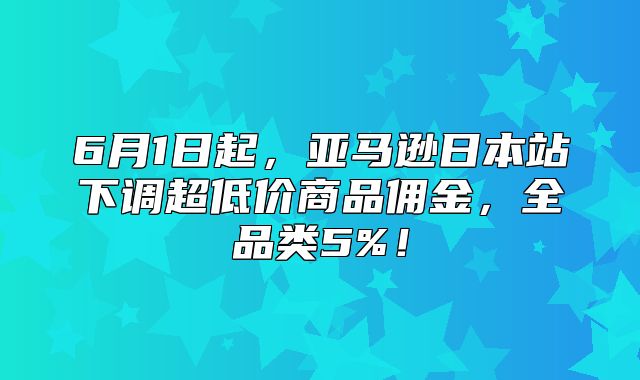 6月1日起，亚马逊日本站下调超低价商品佣金，全品类5%！