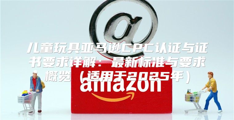 儿童玩具亚马逊CPC认证与证书要求详解：最新标准与要求概览适用于2025年