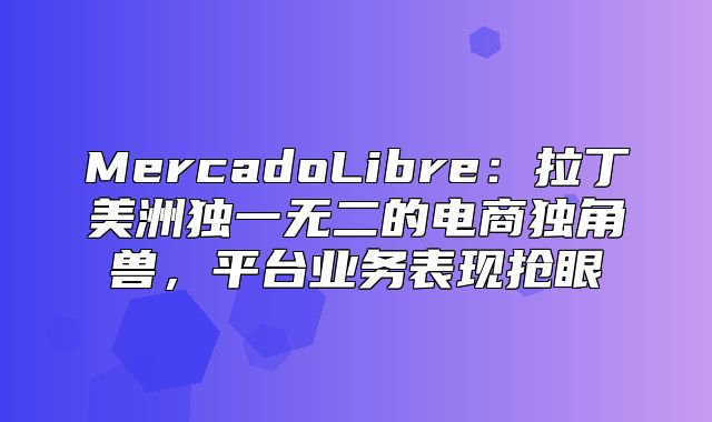 MercadoLibre：拉丁美洲独一无二的电商独角兽，平台业务表现抢眼
