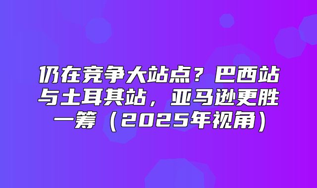 仍在竞争大站点？巴西站与土耳其站，亚马逊更胜一筹2025年视角