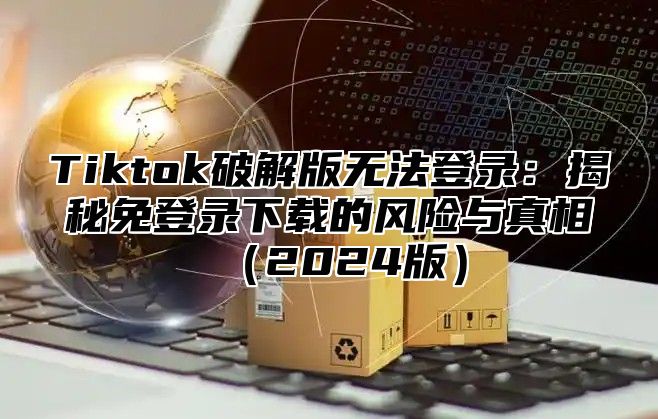 Tiktok破解版无法登录：揭秘免登录下载的风险与真相2025版