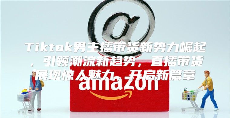 Tiktok男主播带货新势力崛起，引领潮流新趋势，直播带货展现惊人魅力，开启新篇章