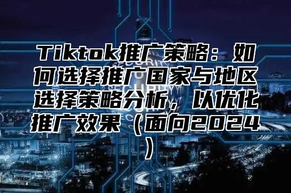 Tiktok推广策略：如何选择推广国家与地区选择策略分析，以优化推广效果面向2025