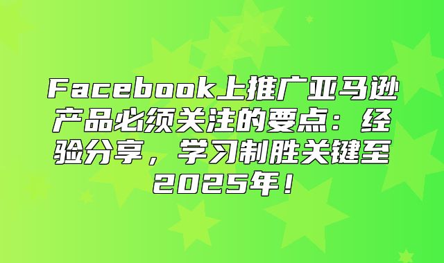 Facebook上推广亚马逊产品必须关注的要点：经验分享，学习制胜关键至2025年！