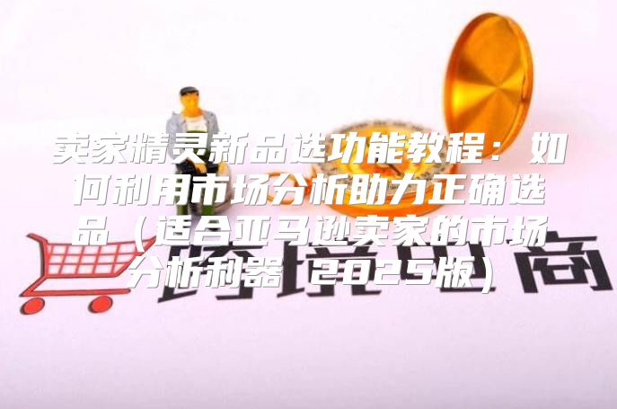 卖家精灵新品选功能教程：如何利用市场分析助力正确选品适合亚马逊卖家的市场分析利器 2025版