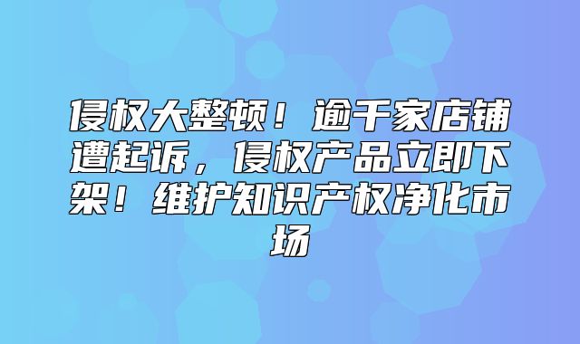 侵权大整顿！逾千家店铺遭起诉，侵权产品立即下架！维护知识产权净化市场