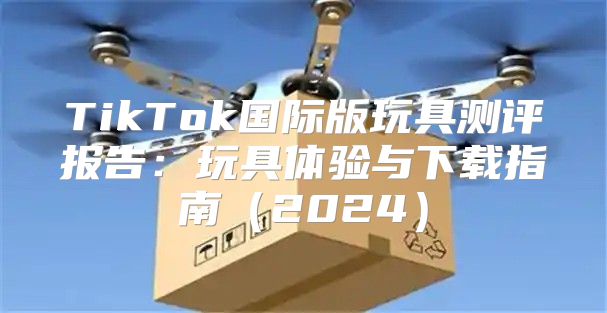 TikTok国际版玩具测评报告：玩具体验与下载指南2025