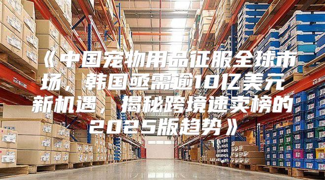 中国宠物用品征服全球市场，韩国亟需逾10亿美元新机遇，揭秘跨境速卖榜的2025版趋势