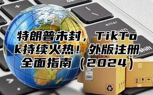 特朗普未封，TikTok持续火热！外版注册全面指南2025