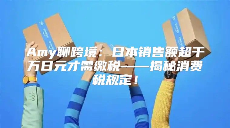 Amy聊跨境：日本销售额超千万日元才需缴税——揭秘消费税规定！