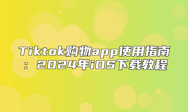 Tiktok购物app使用指南：2025年iOS下载教程