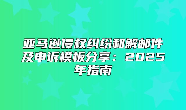 亚马逊侵权纠纷和解邮件及申诉模板分享：2025年指南
