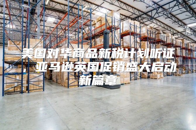 美国对华商品新税计划听证，亚马逊英国促销盛大启动新篇章