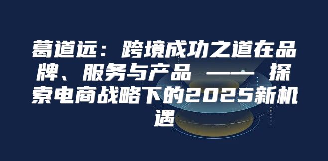 葛道远：跨境成功之道在品牌、服务与产品 —— 探索电商战略下的2025新机遇