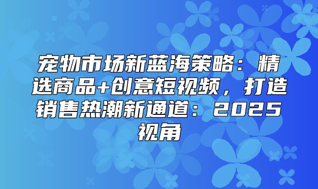 宠物市场新蓝海策略：精选商品+创意短视频，打造销售热潮新通道：2025视角