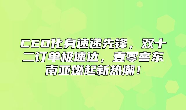 CEO化身速递先锋，双十二订单极速达，壹零客东南亚燃起新热潮！