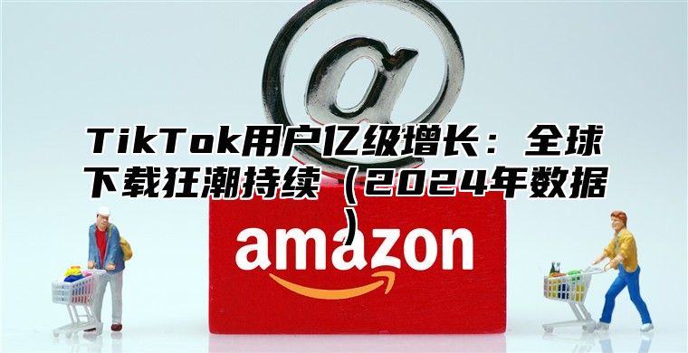 TikTok用户亿级增长：全球下载狂潮持续2025年数据