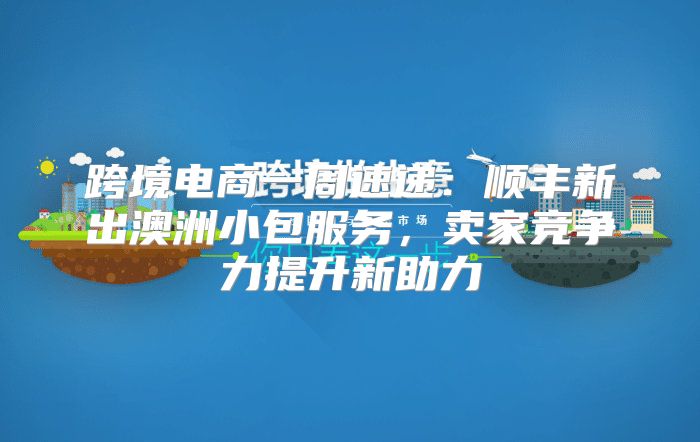 跨境电商一周速递：顺丰新出澳洲小包服务，卖家竞争力提升新助力