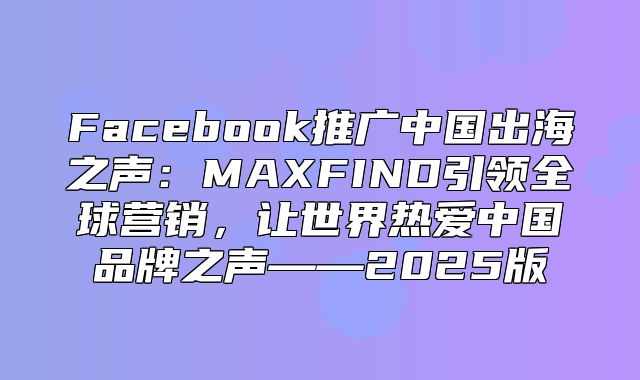 Facebook推广中国出海之声：MAXFIND引领全球营销，让世界热爱中国品牌之声——2025版