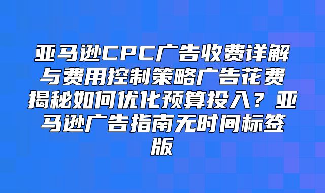 亚马逊CPC广告收费详解与费用控制策略广告花费揭秘如何优化预算投入？亚马逊广告指南无时间标签版