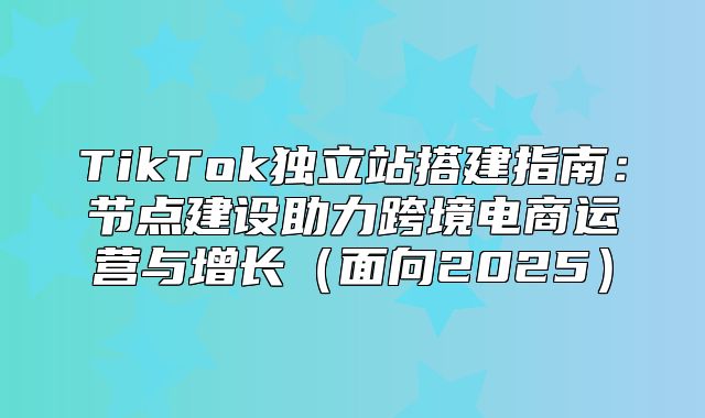 TikTok独立站搭建指南：节点建设助力跨境电商运营与增长面向2025