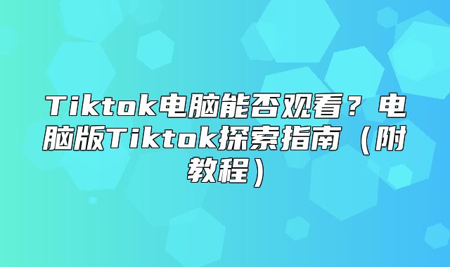 Tiktok电脑能否观看？电脑版Tiktok探索指南附教程