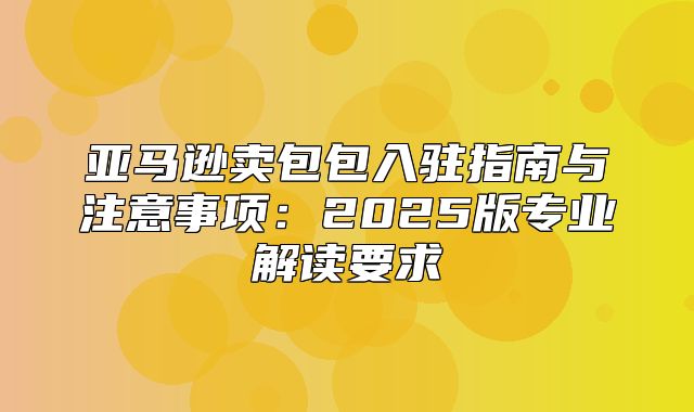 亚马逊卖包包入驻指南与注意事项：2025版专业解读要求