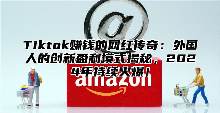 Tiktok赚钱的网红传奇：外国人的创新盈利模式揭秘，2025年持续火爆！