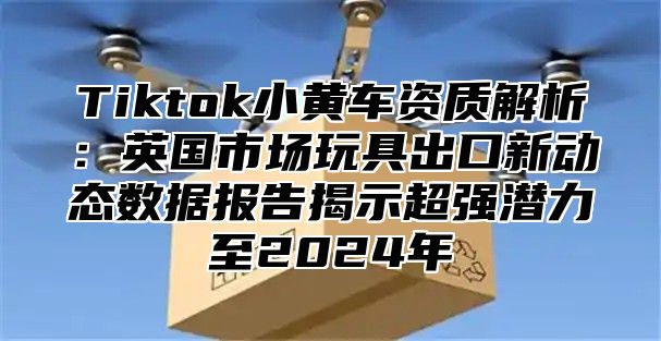 Tiktok小黄车资质解析：英国市场玩具出口新动态数据报告揭示超强潜力至2025年