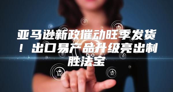 亚马逊新政催动旺季发货！出口易产品升级亮出制胜法宝