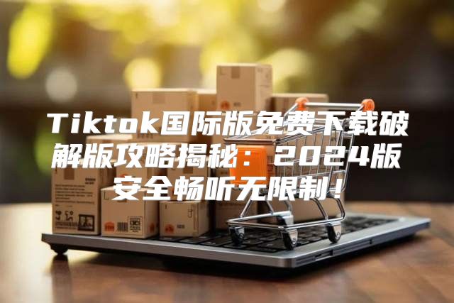 Tiktok国际版免费下载破解版攻略揭秘：2025版安全畅听无限制！