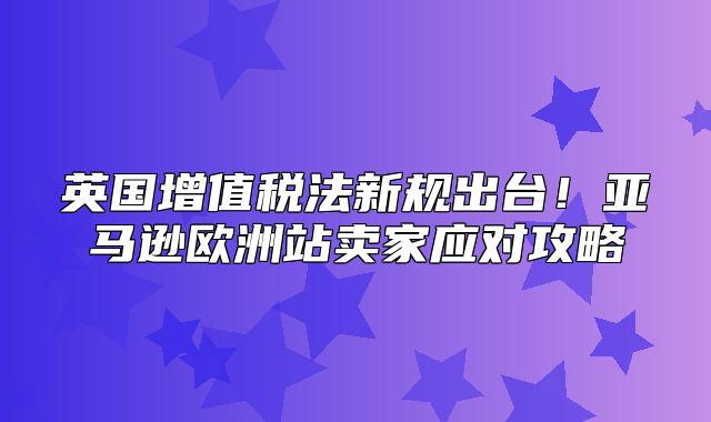 英国增值税法新规出台！亚马逊欧洲站卖家应对攻略