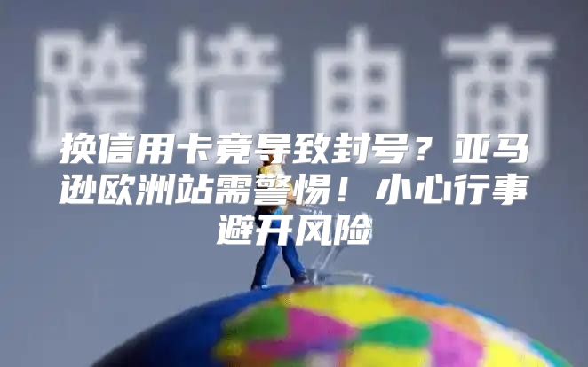 换信用卡竟导致封号？亚马逊欧洲站需警惕！小心行事避开风险