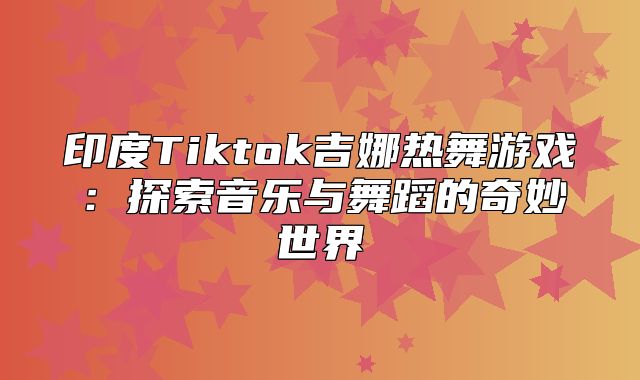 印度Tiktok吉娜热舞游戏：探索音乐与舞蹈的奇妙世界