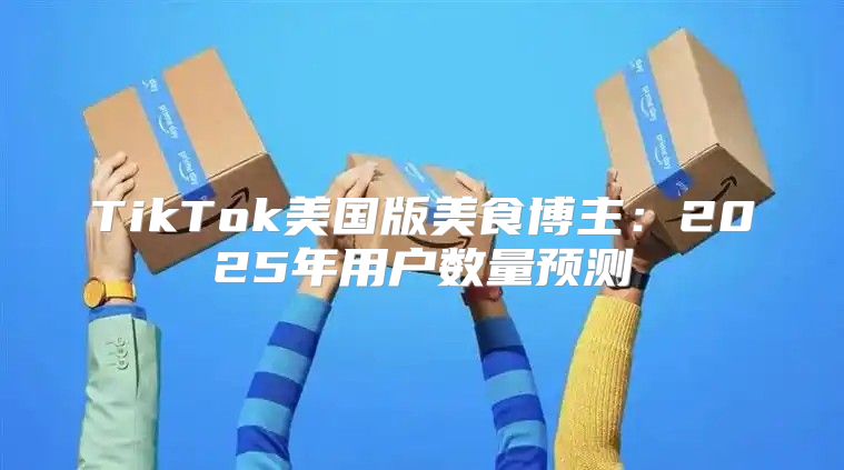 TikTok美国版美食博主：2025年用户数量预测